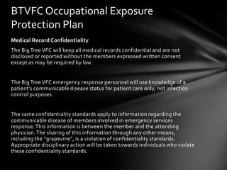 BTVFC Occupational Exposure
Protection Plan
Medical Record Confidentiality
The Big Tree VFC will keep all medical records confidential and are not
disclosed or reported without the members expressed written consent
except as may be required by law.


The Big Tree VFC emergency response personnel will use knowledge of a
patient’s communicable disease status for patient care only, not infection
control purposes.


The same confidentiality standards apply to information regarding the
communicable disease of members involved in emergency services
response. This information is between the member and the attending
physician. The sharing of this information through any other means,
including the “grapevine”, is a violation of confidentiality standards.
Appropriate disciplinary action will be taken towards individuals who violate
these confidentiality standards.
 