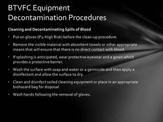 BTVFC Equipment
Decontamination Procedures
Cleaning and Decontaminating Spills of Blood
• Put on gloves (P2-High Risk) before the clean-up procedure.
• Remove the visible material with absorbent towels or other appropriate
  means that will ensure that there is no direct contact with blood.
• If splashing is anticipated, wear protective eyewear and a gown which
  provides a protective barrier.
• Wash the surface with soap and water or a germicide and then apply a
  disinfectant and allow the surface to dry.
• Clean and disinfect soiled cleaning equipment or place in an appropriate
  biohazard bag for disposal.
• Wash hands following the removal of gloves.
 