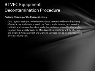 BTVFC Equipment
Decontamination Procedure
Periodic Cleaning of the Rescue Vehicles
• On a regular basis (i.e. weekly monthly) as determined by the frequency
  of vehicle use and obvious need, the floors, walls, interior, and exterior
  cabinets and drawers, benches, and other surfaces, should be thoroughly
  cleaned. On a weekly basis, on Mondays, the ambulance will be checked
  and cleaned. All equipment and working surfaces will be cleaned routinely
  after each EMS call.
 