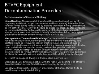 BTVFC Equipment
Decontamination Procedure
Decontamination of Linen and Clothing
Linen Handling- The removal of linen should focus on limiting dispersal of
organisms into the air, proper containment, and hand washing. Linen should be
rolled or folded during removal and by avoiding shaking or waving. Linen should
be left at the hospital facility or it should be placed in a plastic bag for laundering
by the hospital facility. Following the removal of the linen, hands should be
washed. In the event that the linen is heavily soiled and not left at the hospital,
gloved should be worn and the linen placed in a plastic bag.
Management of Contaminated Clothing- Contaminated clothing should be
handled similarly to linen. Clothing which has dried blood or other body fluid
spatters should be removed as soon as practical (i.e. at the station house or
home) If protective garb is not worn, and clothing becomes soaked with blood or
other body fluids, the member should, to the extent possible under the
circumstances, take steps to prevent direct contact with the skin. Ideally, the
clothing should be removed from the body. Alternatively, a protective barrier can
be placed between the skin and soaked area until the clothing can be changed.
Detergent washing and drying in a dryer renders materials safe.
Bleach can be used if it is compatible with the fabric. Dry cleaning is an effective
decontamination method for clothing which cannot be laundered.
Laundry facilities (washer and dryer) are available at Big Tree Station #2 to be
used for any contaminated clothing.
 