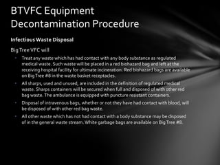 BTVFC Equipment
Decontamination Procedure
Infectious Waste Disposal
Big Tree VFC will
 •   Treat any waste which has had contact with any body substance as regulated
     medical waste. Such waste will be placed in a red biohazard bag and left at the
     receiving hospital facility for ultimate incineration. Red biohazard bags are available
     on Big Tree #8 in the waste basket receptacles.
 •   All sharps, used and unused, are included in the definition of regulated medical
     waste. Sharps containers will be secured when full and disposed of with other red
     bag waste. The ambulance is equipped with puncture resistant containers.
 •   Disposal of intravenous bags, whether or not they have had contact with blood, will
     be disposed of with other red bag waste.
 •   All other waste which has not had contact with a body substance may be disposed
     of in the general waste stream. White garbage bags are available on Big Tree #8.
 