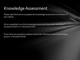 Knowledge Assessment
Please take the time to complete the knowledge assessment to the best of
your ability.


Once completed, turn the knowledge assessment document into the 1 st
Assistant Chief or 2 nd Assistant Chief.


If you have any questions, please contact the Infection Control Coordinator
(9-3) or 1st Assistant Chief.
 