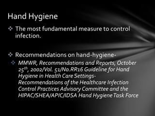Hand Hygiene
 The most fundamental measure to control
  infection.

 Recommendations on hand-hygiene-
 MMWR, Recommendations and Reports, October
  25th, 2002/Vol. 51/No.RR16 Guideline for Hand
  Hygiene in Health Care Settings-
  Recommendations of the Healthcare Infection
  Control Practices Advisory Committee and the
  HIPAC/SHEA/APIC/IDSA Hand Hygiene Task Force
 