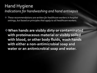 Hand Hygiene
Indications for handwashing and hand antisepsis
 These recommendations are written for healthcare workers in hospital
  settings, but based on principles that apply to all healthcare workers.



When hands are visibly dirty or contaminated
 with proteinaceous material or visibly soiled
 with blood, or other body fluids, wash hands
 with either a non-antimicrobial soap and
 water or an anitmicrobial soap and water.
 