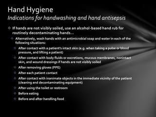 Hand Hygiene
Indications for handwashing and hand antisepsis
 If hands are not visibly soiled, use an alcohol-based hand rub for
  routinely decontaminating hands…
  Alternatively, wash hands with an antimicrobial soap and water in each of the
   following situations:
    After contact with a patient’s intact skin (e.g. when taking a pulse or blood
     pressure, and lifting a patient)
    After contact with body fluids or excretions, mucous membranes, nonintact
     skin, and wound dressings if hands are not visibly soiled
    After removing gloves (PPE)
    After each patient contact
    After contact with inanimate objects in the immediate vicinity of the patient
     (cleaning and decontaminating equipment)
    After using the toilet or restroom
    Before eating
    Before and after handling food
 