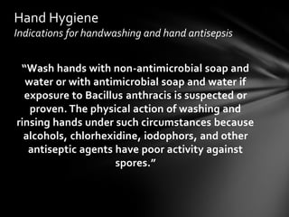 Hand Hygiene
Indications for handwashing and hand antisepsis


 “Wash hands with non-antimicrobial soap and
  water or with antimicrobial soap and water if
  exposure to Bacillus anthracis is suspected or
   proven. The physical action of washing and
rinsing hands under such circumstances because
  alcohols, chlorhexidine, iodophors, and other
   antiseptic agents have poor activity against
                     spores.”
 