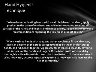 Hand Hygiene
 Technique

   “When decontaminating hands with an alcohol-based hand rub, apply
    product to the palm of one hand and rub hands together, covering all
surfaces of the hands and fingers, until hands are dry. Follow manufacturer’s
        recommendations regarding the volume of product to use.”


  “When washing hands with soap and water, wet hands first with water,
  apply an amount of the product recommended by the manufacturer to
hands, and rub hands together vigorously for at least 15 seconds, covering
   all surfaces of the hands and fingers. Rinse hands with water and dry
thoroughly with a disposable towel. Use towel to turn off the faucet. Avoid
using hot water, because repeated exposure to hot water may increase the
                             risk of dermatitis.”
 