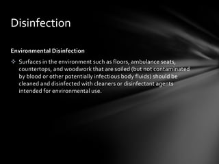 Disinfection

Environmental Disinfection
 Surfaces in the environment such as floors, ambulance seats,
  countertops, and woodwork that are soiled (but not contaminated
  by blood or other potentially infectious body fluids) should be
  cleaned and disinfected with cleaners or disinfectant agents
  intended for environmental use.
 