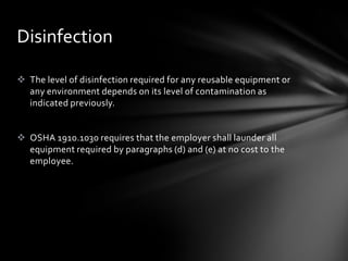 Disinfection

 The level of disinfection required for any reusable equipment or
  any environment depends on its level of contamination as
  indicated previously.


 OSHA 1910.1030 requires that the employer shall launder all
  equipment required by paragraphs (d) and (e) at no cost to the
  employee.
 