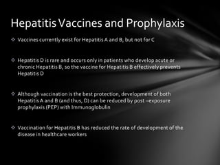 Hepatitis Vaccines and Prophylaxis
 Vaccines currently exist for Hepatitis A and B, but not for C


 Hepatitis D is rare and occurs only in patients who develop acute or
  chronic Hepatitis B, so the vaccine for Hepatitis B effectively prevents
  Hepatitis D


 Although vaccination is the best protection, development of both
  Hepatitis A and B (and thus, D) can be reduced by post –exposure
  prophylaxis (PEP) with Immunoglobulin


 Vaccination for Hepatitis B has reduced the rate of development of the
  disease in healthcare workers
 