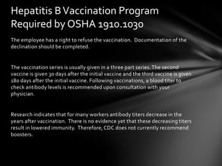 Hepatitis B Vaccination Program
Required by OSHA 1910.1030
The employee has a right to refuse the vaccination. Documentation of the
declination should be completed.


The vaccination series is usually given in a three part series. The second
vaccine is given 30 days after the initial vaccine and the third vaccine is given
180 days after the initial vaccine. Following vaccinations, a blood titer to
check antibody levels is recommended upon consultation with your
physician.


Research indicates that for many workers antibody titers decrease in the
years after vaccination. There is no evidence yet that these decreasing titers
result in lowered immunity. Therefore, CDC does not currently recommend
boosters.
 