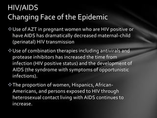 HIV/AIDS
Changing Face of the Epidemic
Use of AZT in pregnant women who are HIV positive or
 have AIDS has dramatically decreased maternal-child
 (perinatal) HIV transmission
Use of combination therapies including antivirals and
 protease inhibitors has increased the time from
 infection (HIV positive status) and the development of
 AIDS (the syndrome with symptoms of opportunistic
 infections).
The proportion of women, Hispanics, African-
 Americans, and persons exposed to HIV through
 heterosexual contact living with AIDS continues to
 increase.
 