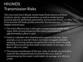 HIV/AIDS
Transmission Risks
The virus must live in blood, certain body fluids (blood and blood
products, semen, vaginal secretions, as well as cerebrospinal,
synovial, pleural, peritoneal, pericardial, and amniotic fluids), or cells;
it has to enter the body quickly and enter the bloodstream. This can
happen several ways:
 The most effective way is through a contaminated needle-stick
  injury. Risk of transmission by this route is estimated as
  approximately 0.3% (1 in 300)
 Intact or unbroken skin should protect against infection. Open
  wounds, a cut, or any skin that is not intact (chapped, abraded,
  weeping, or having rashes) can permit the virus to enter the body.
  Risk of transmission by this route is estimated, on average, at less
  than 0.1% (1 in 1,000)
 The mucous membranes of the eye, nose, or mouth can serve as a
  route for the infected fluids to transmit the virus. Risk of
  transmission by this route is estimated, on average, at 0.1% (1 in
  1,000)
 