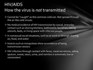 HIV/AIDS
How the virus is not transmitted
 Cannot be “caught” as the common cold can. Not spread through
  the air like cold viruses
 No medical evidence of HIV transmission by casual, everyday
  contact such as sharing kitchens, bathrooms, laundries, eating
  utensils, beds, or living space with infected people
 In nonsexual social situations, such as at work or through sharing
  air, food, and water
 Insects such as mosquitoes show no evidence of being
  transmission vectors
 HIV infection through contact with feces, nasal secretions, saliva,
  sputum, sweat, tears, urine, and vomitus is extremely low or
  nonexistent
 