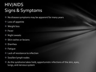 HIV/AIDS
Signs & Symptoms
 No disease symptoms may be apparent for many years
 Loss of appetite
 Weight loss
 Fever
 Night sweats
 Skin rashes or lesions
 Diarrhea
 Fatigue
 Lack of resistance to infection
 Swollen lymph nodes
 As the syndrome takes hold, opportunistic infections of the skin, eyes,
  lungs, and nervous system
 
