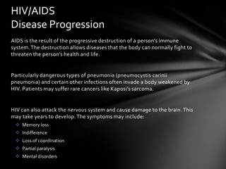 HIV/AIDS
Disease Progression
AIDS is the result of the progressive destruction of a person’s immune
system. The destruction allows diseases that the body can normally fight to
threaten the person’s health and life.


Particularly dangerous types of pneumonia (pneumocystis carinii
pneumonia) and certain other infections often invade a body weakened by
HIV. Patients may suffer rare cancers like Kaposi’s sarcoma.


HIV can also attack the nervous system and cause damage to the brain. This
may take years to develop. The symptoms may include:
  Memory loss
  Indifference
  Loss of coordination
  Partial paralysis
  Mental disorders
 