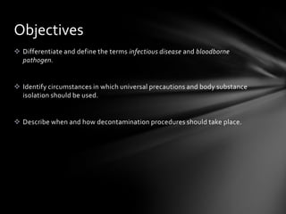 Objectives
 Differentiate and define the terms infectious disease and bloodborne
  pathogen.


 Identify circumstances in which universal precautions and body substance
  isolation should be used.


 Describe when and how decontamination procedures should take place.
 