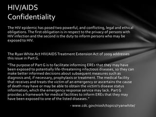 HIV/AIDS
Confidentiality
The HIV epidemic has posed two powerful, and conflicting, legal and ethical
obligations. The first obligation is in respect to the privacy of persons with
HIV infection and the second is the duty to inform persons who may be
exposed to HIV.


The Ryan White Act HIV/AIDS Treatment Extension Act of 2009 addresses
this issue in Part G.
“The purpose of Part G is to facilitate informing EREs that they may have
been exposed to potentially life-threatening infectious diseases, so they can
make better informed decisions about subsequent measures such as
diagnosis and, if necessary, prophylaxis or treatment. The medical facility
that receives and treats the victim of an emergency or ascertains the cause
of death may have or may be able to obtain the victim’s disease status
information, which the emergency response service may lack. Part G
provides a framework for medical facilities to inform EREs that they may
have been exposed to one of the listed diseases.”
                                      - www.cdc.gov/niosh/topics/ryanwhite/
 