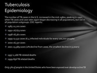 Tuberculosis
Epidemiology
The number of TB cases in the U.S. increased in the mid-1980s, peaking in 1992,
when TB cases and case rates again began decreasing in all populations, but not in
all population subgroups. CDC reports:
 1985-22,201 cases
 1992-26,673 cases
 1998-18,361 cases
 1999-17,531 cases (6.4 infected individuals for every 100,000 people)
 2000-16,377 cases
 2001-15,989 cases (2% decline from 2000, the smallest decline in 9 years)


 1997-1,166 TB related deaths
 1999-856 TB related deaths


Only 5% of people in the United States who have been exposed ever develop active TB
 