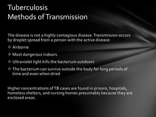 Tuberculosis
Methods of Transmission

The disease is not a highly contagious disease. Transmission occurs
by droplet spread from a person with the active disease:
 Airborne
 Most dangerous indoors
 Ultraviolet light kills the bacterium outdoors
 The bacterium can survive outside the body for long periods of
  time and even when dried


Higher concentrations of TB cases are found in prisons, hospitals,
homeless shelters, and nursing homes presumably because they are
enclosed areas.
 