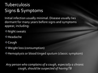 Tuberculosis
Signs & Symptoms
Initial infection usually minimal. Disease usually lies
dormant for many years before signs and symptoms
appear, including:
Night sweats
Headache
Cough
Weight loss (consumption)
Hemoptysis or blood tinged sputum (classic symptom)


Any person who complains of a cough, especially a chronic
        cough, should be suspected of having TB
 