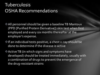 Tuberculosis
OSHA Recommendations

All personnel should be given a baseline TB Mantoux
 (PPD [Purified Protein Derivative]) skin test when first
 employed and every six months thereafter at the
 employer’s expense.
If an individual tests positive, a chest x-ray should be
 done to determine if the disease is active
Active TB (in which signs and symptoms have
 developed) should be treated immediately, usually with
 a combination of drugs to prevent the emergence of
 the drug-resistant strains
 