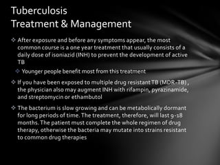 Tuberculosis
Treatment & Management
 After exposure and before any symptoms appear, the most
  common course is a one year treatment that usually consists of a
  daily dose of isoniazid (INH) to prevent the development of active
  TB
  Younger people benefit most from this treatment
 If you have been exposed to multiple drug resistant TB (MDR-TB) ,
  the physician also may augment INH with rifampin, pyrazinamide,
  and streptomycin or ethambutol
 The bacterium is slow growing and can be metabolically dormant
  for long periods of time. The treatment, therefore, will last 9-18
  months. The patient must complete the whole regimen of drug
  therapy, otherwise the bacteria may mutate into strains resistant
  to common drug therapies
 