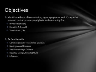 Objectives
 Identify methods of transmission, signs, symptoms, and, if they exist,
  pre- and post-exposure prophylaxis, and counseling for:
  HIV Infection/AIDS
  Hepatitis A, B, and C
  Tuberculosis (TB)



 Be familiar with:
  Common Sexually Transmitted Diseases
  Meningococcal Diseases
  Viral Hemorrhagic Disease
  Measles, Mumps, Rubella (MMR)
  Influenza
 