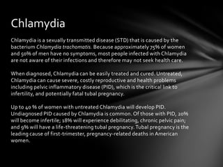 Chlamydia
Chlamydia is a sexually transmitted disease (STD) that is caused by the
bacterium Chlamydia trachomatis. Because approximately 75% of women
and 50% of men have no symptoms, most people infected with Chlamydia
are not aware of their infections and therefore may not seek health care.

When diagnosed, Chlamydia can be easily treated and cured. Untreated,
Chlamydia can cause severe, costly reproductive and health problems
including pelvic inflammatory disease (PID), which is the critical link to
infertility, and potentially fatal tubal pregnancy.

Up to 40 % of women with untreated Chlamydia will develop PID.
Undiagnosed PID caused by Chlamydia is common. Of those with PID, 20%
will become infertile; 18% will experience debilitating, chronic pelvic pain;
and 9% will have a life-threatening tubal pregnancy. Tubal pregnancy is the
leading cause of first-trimester, pregnancy-related deaths in American
women.
 