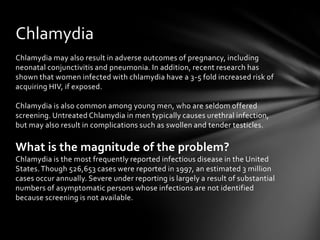 Chlamydia
Chlamydia may also result in adverse outcomes of pregnancy, including
neonatal conjunctivitis and pneumonia. In addition, recent research has
shown that women infected with chlamydia have a 3-5 fold increased risk of
acquiring HIV, if exposed.

Chlamydia is also common among young men, who are seldom offered
screening. Untreated Chlamydia in men typically causes urethral infection,
but may also result in complications such as swollen and tender testicles.

What is the magnitude of the problem?
Chlamydia is the most frequently reported infectious disease in the United
States. Though 526,653 cases were reported in 1997, an estimated 3 million
cases occur annually. Severe under reporting is largely a result of substantial
numbers of asymptomatic persons whose infections are not identified
because screening is not available.
 