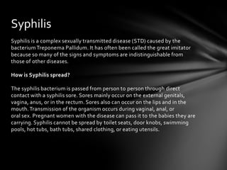 Syphilis
Syphilis is a complex sexually transmitted disease (STD) caused by the
bacterium Treponema Pallidum. It has often been called the great imitator
because so many of the signs and symptoms are indistinguishable from
those of other diseases.

How is Syphilis spread?

The syphilis bacterium is passed from person to person through direct
contact with a syphilis sore. Sores mainly occur on the external genitals,
vagina, anus, or in the rectum. Sores also can occur on the lips and in the
mouth. Transmission of the organism occurs during vaginal, anal, or
oral sex. Pregnant women with the disease can pass it to the babies they are
carrying. Syphilis cannot be spread by toilet seats, door knobs, swimming
pools, hot tubs, bath tubs, shared clothing, or eating utensils.
 
