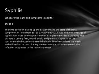 Syphilis
What are the signs and symptoms in adults?

Stage 1

The time between picking up the bacterium and the start of the first
symptom can range from 10–90 days (average 21 days). The primary stage of
syphilis is marked by the appearance of a single sore (called a chancre). The
chancre is usually firm, round, small, and painless. It appears at the
spot where the bacterium entered the body. The chancre lasts 1–5 weeks
and will heal on its own. If adequate treatment is not administered, the
infection progresses to the secondary stage.
 