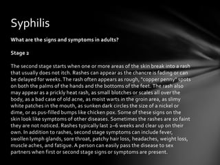 Syphilis
What are the signs and symptoms in adults?

Stage 2

The second stage starts when one or more areas of the skin break into a rash
that usually does not itch. Rashes can appear as the chancre is fading or can
be delayed for weeks. The rash often appears as rough, "copper penny" spots
on both the palms of the hands and the bottoms of the feet. The rash also
may appear as a prickly heat rash, as small blotches or scales all over the
body, as a bad case of old acne, as moist warts in the groin area, as slimy
white patches in the mouth, as sunken dark circles the size of a nickel or
dime, or as pus-filled bumps like chicken pox. Some of these signs on the
skin look like symptoms of other diseases. Sometimes the rashes are so faint
they are not noticed. Rashes typically last 2–6 weeks and clear up on their
own. In addition to rashes, second stage symptoms can include fever,
swollen lymph glands, sore throat, patchy hair loss, headaches, weight loss,
muscle aches, and fatigue. A person can easily pass the disease to sex
partners when first or second stage signs or symptoms are present.
 