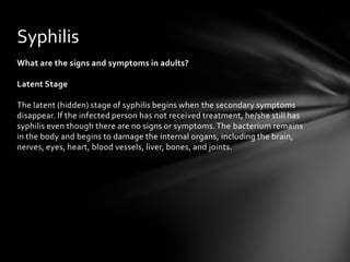 Syphilis
What are the signs and symptoms in adults?

Latent Stage

The latent (hidden) stage of syphilis begins when the secondary symptoms
disappear. If the infected person has not received treatment, he/she still has
syphilis even though there are no signs or symptoms. The bacterium remains
in the body and begins to damage the internal organs, including the brain,
nerves, eyes, heart, blood vessels, liver, bones, and joints.
 