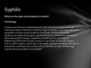 Syphilis
What are the signs and symptoms in adults?

Third Stage

In about one-third of untreated persons, this internal damage shows up
many years later in the late or tertiary stage of syphilis. Late stage signs and
symptoms include not being able to coordinate muscle movements,
paralysis, no longer feeling pain, gradual blindness, dementia (madness) or
other personality changes, impotency, shooting pains, blockage or
ballooning of the heart vessels, tumors or "gummas" on the skin, bones,
liver, or other organs, severe pain in the belly, repeated vomiting, damage to
knee joints, and deep sores on the soles of the feet or toes. This damage
may be serious enough to cause death.
 