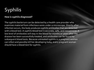 Syphilis
How is syphilis diagnosed?

The syphilis bacterium can be detected by a health care provider who
examines material from infectious sores under a microscope. Shortly after
infection occurs, the body produces syphilis antibodies that are detected
with a blood test. A syphilis blood test is accurate, safe, and inexpensive. A
low level of antibodies will stay in the blood for months or years after the
disease has been successfully treated, and antibodies can be found by
subsequent blood tests. Because untreated syphilis in a pregnant woman
can infect and possibly kill her developing baby, every pregnant woman
should have a blood test for syphilis.
 