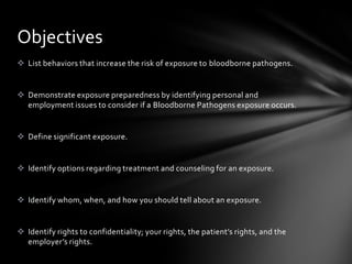 Objectives
 List behaviors that increase the risk of exposure to bloodborne pathogens.


 Demonstrate exposure preparedness by identifying personal and
  employment issues to consider if a Bloodborne Pathogens exposure occurs.


 Define significant exposure.


 Identify options regarding treatment and counseling for an exposure.


 Identify whom, when, and how you should tell about an exposure.


 Identify rights to confidentiality; your rights, the patient’s rights, and the
  employer’s rights.
 