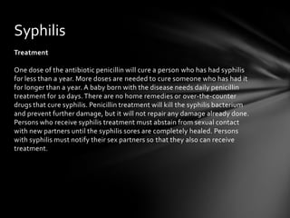 Syphilis
Treatment

One dose of the antibiotic penicillin will cure a person who has had syphilis
for less than a year. More doses are needed to cure someone who has had it
for longer than a year. A baby born with the disease needs daily penicillin
treatment for 10 days. There are no home remedies or over-the-counter
drugs that cure syphilis. Penicillin treatment will kill the syphilis bacterium
and prevent further damage, but it will not repair any damage already done.
Persons who receive syphilis treatment must abstain from sexual contact
with new partners until the syphilis sores are completely healed. Persons
with syphilis must notify their sex partners so that they also can receive
treatment.
 