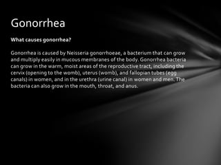 Gonorrhea
What causes gonorrhea?

Gonorrhea is caused by Neisseria gonorrhoeae, a bacterium that can grow
and multiply easily in mucous membranes of the body. Gonorrhea bacteria
can grow in the warm, moist areas of the reproductive tract, including the
cervix (opening to the womb), uterus (womb), and fallopian tubes (egg
canals) in women, and in the urethra (urine canal) in women and men. The
bacteria can also grow in the mouth, throat, and anus.
 