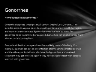 Gonorrhea
How do people get gonorrhea?

Gonorrhea is spread through sexual contact (vaginal, oral, or anal). This
includes penis-to-vagina, penis-to-mouth, penis-to-anus, mouth-to-vagina,
and mouth-to-anus contact. Ejaculation does not have to occur for
gonorrhea to be transmitted or acquired. Gonorrhea can also be spread from
Mother to child during birth.

Gonorrhea infection can spread to other unlikely parts of the body. For
example, a person can get an eye infection after touching infected genitals
and then the eyes. Individuals who have had gonorrhea and received
treatment may get infected again if they have sexual contact with persons
infected with gonorrhea.
 
