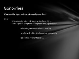Gonorrhea
What are the signs and symptoms of gonorrhea?

Men:
        When initially infected, about 50% of men have
        some signs or symptoms. Symptoms and signs include

                • a burning sensation when urinating

                • a yellowish white discharge from the penis

                • painful or swollen testicles.
 