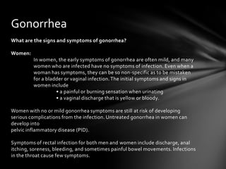 Gonorrhea
What are the signs and symptoms of gonorrhea?

Women:
         In women, the early symptoms of gonorrhea are often mild, and many
         women who are infected have no symptoms of infection. Even when a
         woman has symptoms, they can be so non-specific as to be mistaken
         for a bladder or vaginal infection. The initial symptoms and signs in
         women include
                   • a painful or burning sensation when urinating
                   • a vaginal discharge that is yellow or bloody.

Women with no or mild gonorrhea symptoms are still at risk of developing
serious complications from the infection. Untreated gonorrhea in women can
develop into
pelvic inflammatory disease (PID).

Symptoms of rectal infection for both men and women include discharge, anal
itching, soreness, bleeding, and sometimes painful bowel movements. Infections
in the throat cause few symptoms.
 