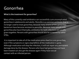 Gonorrhea
What is the treatment for gonorrhea?

Many of the currently used antibiotics can successfully cure uncomplicated
gonorrhea in adolescents and adults. Penicillin is a common antibiotic that is
no longer used to treat gonorrhea, because many strains of the gonorrhea
bacterium have become resistant to penicillin. Because many people with
gonorrhea also have Chlamydia, antibiotics for both infections are usually
given together. Persons with gonorrhea should also be screened for other
STDs.

It is important to take all of the medication prescribed to cure gonorrhea,
even if the symptoms or signs stop before all the medication is gone.
Although medication will stop the infection, it will not repair any permanent
damage done by the disease. Persons who have had gonorrhea and have
been treated can also get the disease again if they have sexual
contact with an infected person.
 