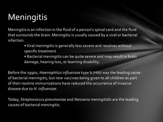 Meningitis
Meningitis is an infection in the fluid of a person's spinal cord and the fluid
that surrounds the brain. Meningitis is usually caused by a viral or bacterial
infection.
          • Viral meningitis is generally less severe and resolves without
          specific treatment
          • Bacterial meningitis can be quite severe and may result in brain
          damage, hearing loss, or learning disability.

Before the 1990s, Haemophilus influenzae type b (Hib) was the leading cause
of bacterial meningitis, but new vaccines being given to all children as part
of their routine immunizations have reduced the occurrence of invasive
disease due to H. influenzae.

Today, Streptococcus pneumoniae and Neisseria meningitidis are the leading
causes of bacterial meningitis.
 