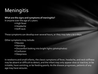 Meningitis
What are the signs and symptoms of meningitis?
In anyone over the age of 2 years:
         • High fever
         • Headache
         • Stiff neck

These symptoms can develop over several hours, or they may take 1 to 2 days.

Other symptoms may include:
         • Nausea
         • Vomiting
         • Discomfort looking into bright lights (photophobia)
         • Confusion
         • Sleepiness

In newborns and small infants, the classic symptoms of fever, headache, and neck stiffness
may be absent or difficult to detect, and the infant may only appear slow or inactive, or be
irritable, have vomiting, or be feeding poorly. As the disease progresses, patients of any
age may have seizures.
 
