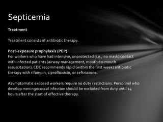 Septicemia
Treatment

Treatment consists of antibiotic therapy.

Post-exposure prophylaxis (PEP)
For workers who have had intensive, unprotected (i.e., no mask) contact
with infected patients (airway management, mouth-to-mouth
resuscitation), CDC recommends rapid (within the first week) antibiotic
therapy with rifampin, ciprofloxacin, or ceftriaxone.

Asymptomatic exposed workers require no duty restrictions. Personnel who
develop meningococcal infection should be excluded from duty until 24
hours after the start of effective therapy.
 