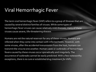 Viral Hemorrhagic Fever
The term viral hemorrhagic fever (VHF) refers to a group of illnesses that are
caused by several distinct families of viruses. While some types of
hemorrhagic fever viruses can cause relatively mild illnesses, many of these
viruses cause severe, life-threatening disease.

Humans are not the natural reservoir for any of these viruses. Humans are
infected when they come into contact with infected hosts. However, with
some viruses, after the accidental transmission from the host, humans can
transmit the virus to one another. Human cases or outbreaks of hemorrhagic
fevers caused by these viruses occur sporadically and irregularly. The
occurrence of outbreaks cannot be easily predicted. With a few noteworthy
exceptions, there is no cure or established drug treatment for VHFs.
 