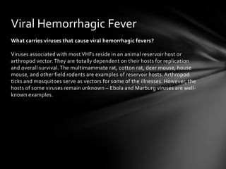 Viral Hemorrhagic Fever
What carries viruses that cause viral hemorrhagic fevers?

Viruses associated with most VHFs reside in an animal reservoir host or
arthropod vector. They are totally dependent on their hosts for replication
and overall survival. The multimammate rat, cotton rat, deer mouse, house
mouse, and other field rodents are examples of reservoir hosts. Arthropod
ticks and mosquitoes serve as vectors for some of the illnesses. However, the
hosts of some viruses remain unknown – Ebola and Marburg viruses are well-
known examples.
 