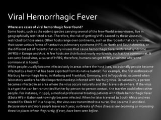Viral Hemorrhagic Fever
Where are cases of viral hemorrhagic fever found?
Some hosts, such as the rodent species carrying several of the New World arena viruses, live in
geographically restricted areas. Therefore, the risk of getting VHFs caused by these viruses is
restricted to those areas. Other hosts range over continents, such as the rodents that carry viruses
that cause various forms of hantavirus pulmonary syndrome (HPS) in North and South America, or
the different set of rodents that carry viruses that cause hemorrhagic fever with renal syndrome
(HFRS) in Europe and Asia. A few hosts are distributed nearly worldwide, such as the common rat. It
can carry Seoul virus, a cause of HFRS; therefore, humans can get HFRS anywhere where the
common rat is found.
While people usually become infected only in areas where the host lives, occasionally people become
infected by a host that has been exported from its native habitat. For example, the first outbreaks of
Marburg hemorrhagic fever, in Marburg and Frankfurt, Germany, and in Yugoslavia, occurred when
laboratory workers handled imported monkeys infected with Marburg virus. Occasionally, a person
becomes infected in an area where the virus occurs naturally and then travels elsewhere. If the virus
is a type that can be transmitted further by person-to-person contact, the traveler could infect other
people. For instance, in 1996, a medical professional treating patients with Ebola hemorrhagic fever
(Ebola HF) in Gabon unknowingly became infected. When he later traveled to South Africa and was
treated for Ebola HF in a hospital, the virus was transmitted to a nurse. She became ill and died.
Because more and more people travel each year, outbreaks of these diseases are becoming an increasing
threat in places where they rarely, if ever, have been seen before.
 