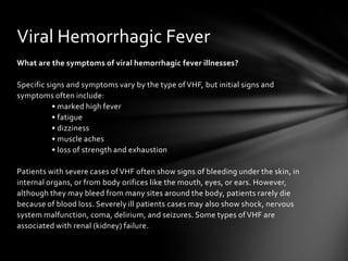 Viral Hemorrhagic Fever
What are the symptoms of viral hemorrhagic fever illnesses?

Specific signs and symptoms vary by the type of VHF, but initial signs and
symptoms often include:
           • marked high fever
           • fatigue
           • dizziness
           • muscle aches
           • loss of strength and exhaustion

Patients with severe cases of VHF often show signs of bleeding under the skin, in
internal organs, or from body orifices like the mouth, eyes, or ears. However,
although they may bleed from many sites around the body, patients rarely die
because of blood loss. Severely ill patients cases may also show shock, nervous
system malfunction, coma, delirium, and seizures. Some types of VHF are
associated with renal (kidney) failure.
 